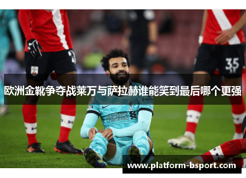 欧洲金靴争夺战莱万与萨拉赫谁能笑到最后哪个更强