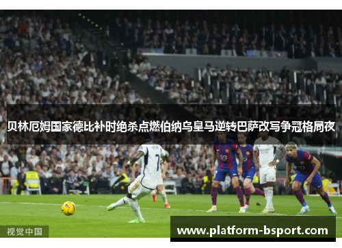 贝林厄姆国家德比补时绝杀点燃伯纳乌皇马逆转巴萨改写争冠格局夜