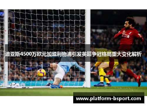 迪亚斯4500万欧元加盟利物浦引发英超争冠格局重大变化解析