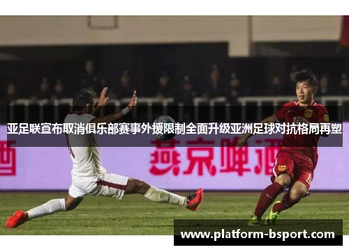 亚足联宣布取消俱乐部赛事外援限制全面升级亚洲足球对抗格局再塑
