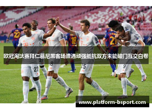 欧冠淘汰赛拜仁慕尼黑客场遭遇顽强抵抗双方未能破门互交白卷