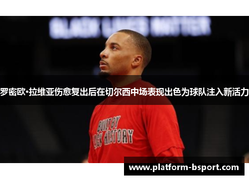 罗密欧·拉维亚伤愈复出后在切尔西中场表现出色为球队注入新活力